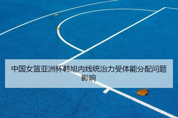 中国女篮亚洲杯韩旭内线统治力受体能分配问题影响